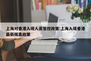 上海对香港入境人员管控政策:上海入境香港最新隔离政策