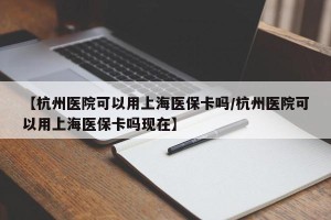 【杭州医院可以用上海医保卡吗/杭州医院可以用上海医保卡吗现在】