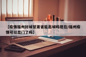 【疫情福州封城甘肃省能出城吗现在/福州疫情可以出门了吗】