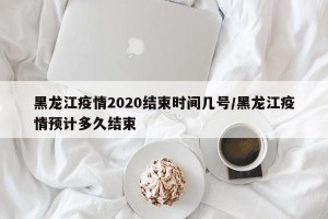 黑龙江疫情2020结束时间几号/黑龙江疫情预计多久结束