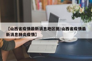 【山西省疫情最新消息地区图/山西省疫情最新消息肺炎疫情】