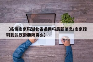 【疫情南京码湖北省通用吗最新消息/南京绿码到武汉需要隔离么】