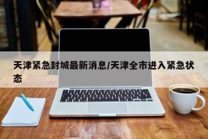 天津紧急封城最新消息/天津全市进入紧急状态