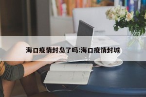 海口疫情封岛了吗:海口疫情封城