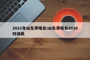 2021年山东演唱会/山东演唱会2020时间表