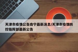 天津市疫情公告南宁最新消息/天津市疫情防控指挥部最新公告
