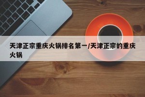 天津正宗重庆火锅排名第一/天津正宗的重庆火锅