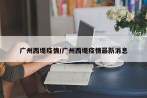 广州西堤疫情/广州西堤疫情最新消息