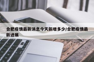 合肥疫情最新消息今天新增多少/合肥疫情最新进展