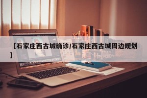 【石家庄西古城确诊/石家庄西古城周边规划】
