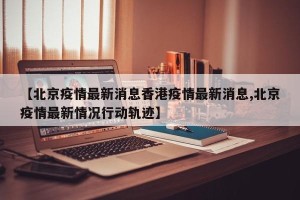 【北京疫情最新消息香港疫情最新消息,北京疫情最新情况行动轨迹】