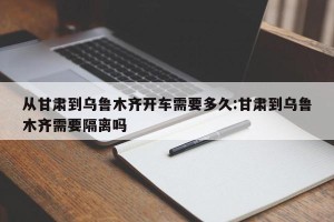 从甘肃到乌鲁木齐开车需要多久:甘肃到乌鲁木齐需要隔离吗