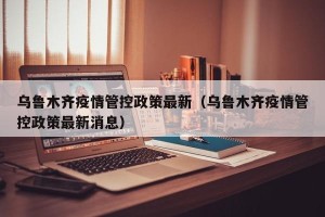乌鲁木齐疫情管控政策最新（乌鲁木齐疫情管控政策最新消息）