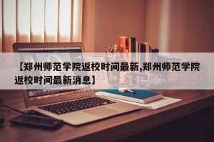 【郑州师范学院返校时间最新,郑州师范学院返校时间最新消息】