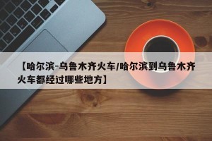 【哈尔滨-乌鲁木齐火车/哈尔滨到乌鲁木齐火车都经过哪些地方】