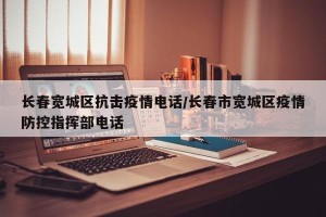 长春宽城区抗击疫情电话/长春市宽城区疫情防控指挥部电话