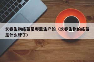 长春生物疫苗是哪里生产的（长春生物的疫苗是什么牌子）