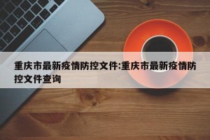 重庆市最新疫情防控文件:重庆市最新疫情防控文件查询