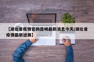 【湖北省疫情官网昆明最新消息今天/湖北省疫情最新进展】