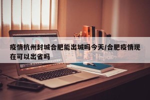疫情杭州封城合肥能出城吗今天/合肥疫情现在可以出省吗