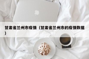 甘肃省兰州市疫情（甘肃省兰州市的疫情数据）