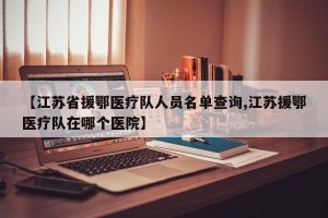 【江苏省援鄂医疗队人员名单查询,江苏援鄂医疗队在哪个医院】