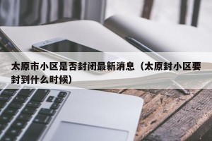 太原市小区是否封闭最新消息（太原封小区要封到什么时候）