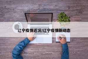 辽宁疫情近况/辽宁疫情新动态