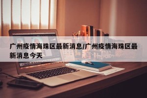 广州疫情海珠区最新消息/广州疫情海珠区最新消息今天