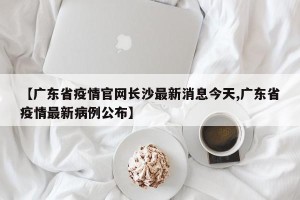 【广东省疫情官网长沙最新消息今天,广东省疫情最新病例公布】