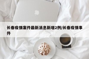 长春疫情案件最新消息新增2例/长春疫情事件