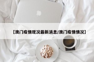 【澳门疫情现况最新消息/澳门疫情情况】