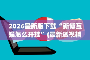2026最新版下载“新博互娱怎么开挂”(最新透视辅助上线)