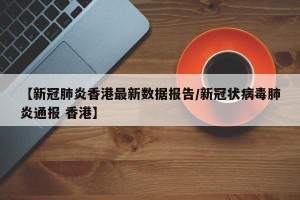 【新冠肺炎香港最新数据报告/新冠状病毒肺炎通报 香港】
