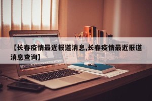 【长春疫情最近报道消息,长春疫情最近报道消息查询】