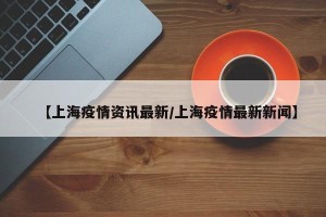 【上海疫情资讯最新/上海疫情最新新闻】