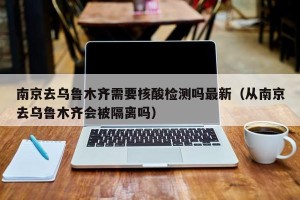 南京去乌鲁木齐需要核酸检测吗最新（从南京去乌鲁木齐会被隔离吗）