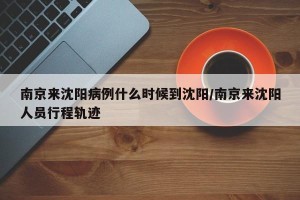 南京来沈阳病例什么时候到沈阳/南京来沈阳人员行程轨迹
