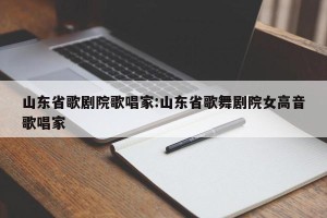 山东省歌剧院歌唱家:山东省歌舞剧院女高音歌唱家