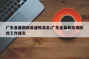 广东省最新防疫通知消息/广东省最新疫情防控工作指引