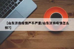 【山东济南疫情严不严重/山东济南疫情怎么样?】