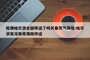 疫情哈尔滨全部停运了吗长春天气预报:哈尔滨有没有疫情而停运