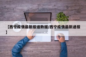 【西宁疫情最新报道数据/西宁疫情最新通报】