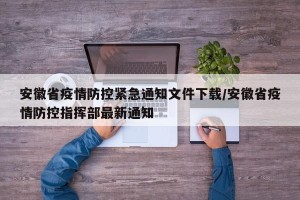 安徽省疫情防控紧急通知文件下载/安徽省疫情防控指挥部最新通知