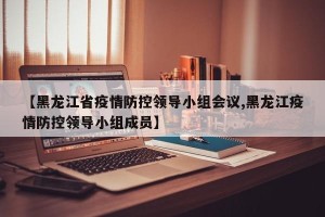 【黑龙江省疫情防控领导小组会议,黑龙江疫情防控领导小组成员】