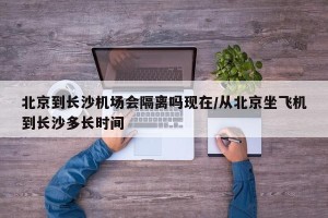 北京到长沙机场会隔离吗现在/从北京坐飞机到长沙多长时间