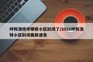 呼和浩特市哪些小区封闭了/2021呼和浩特小区封闭最新通告