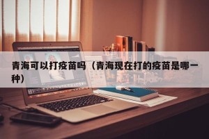 青海可以打疫苗吗（青海现在打的疫苗是哪一种）