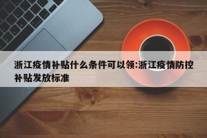 浙江疫情补贴什么条件可以领:浙江疫情防控补贴发放标准