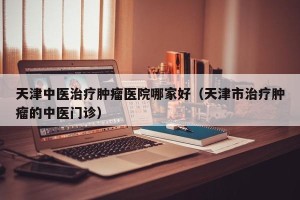 天津中医治疗肿瘤医院哪家好（天津市治疗肿瘤的中医门诊）